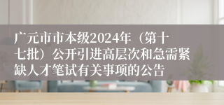 广元市市本级2024年（第十七批）公开引进高层次和急需紧缺人才笔试有关事项的公告