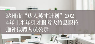 达州市“达人英才计划”2024年上半年引才报考大竹县职位递补拟聘人员公示