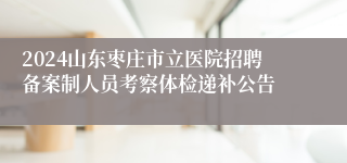 2024山东枣庄市立医院招聘备案制人员考察体检递补公告