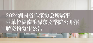 2024湖南省作家协会所属事业单位湖南毛泽东文学院公开招聘资格复审公告