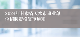 2024年甘肃省天水市事业单位招聘资格复审通知