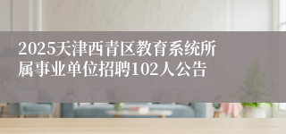 2025天津西青区教育系统所属事业单位招聘102人公告
