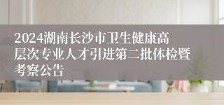 2024湖南长沙市卫生健康高层次专业人才引进第二批体检暨考察公告