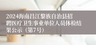 2024海南昌江黎族自治县招聘医疗卫生事业单位人员体检结果公示（第7号）