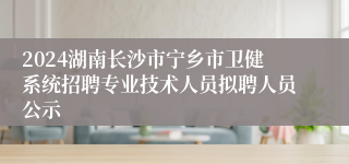 2024湖南长沙市宁乡市卫健系统招聘专业技术人员拟聘人员公示
