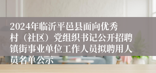 2024年临沂平邑县面向优秀村（社区）党组织书记公开招聘镇街事业单位工作人员拟聘用人员名单公示