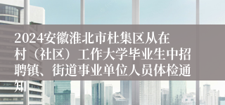 2024安徽淮北市杜集区从在村（社区）工作大学毕业生中招聘镇、街道事业单位人员体检通知