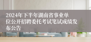 2024年下半年湖南省事业单位公开招聘委托考试笔试成绩发布公告