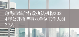 琼海市综合行政执法机构2024年公开招聘事业单位工作人员27人
