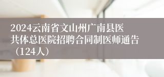2024云南省文山州广南县医共体总医院招聘合同制医师通告（124人）