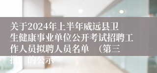 关于2024年上半年威远县卫生健康事业单位公开考试招聘工作人员拟聘人员名单  （第三批）的公示