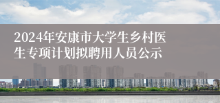 2024年安康市大学生乡村医生专项计划拟聘用人员公示