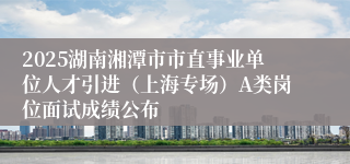 2025湖南湘潭市市直事业单位人才引进（上海专场）A类岗位面试成绩公布
