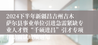 2024下半年新疆昌吉州吉木萨尔县事业单位引进急需紧缺专业人才暨“千硕进昌”引才专项行动面试成绩通知