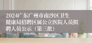 2024广东广州市南沙区卫生健康局招聘区属公立医院人员拟聘人员公示（第三批）