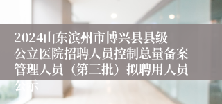 2024山东滨州市博兴县县级公立医院招聘人员控制总量备案管理人员（第三批）拟聘用人员公示
