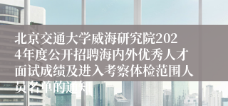 北京交通大学威海研究院2024年度公开招聘海内外优秀人才面试成绩及进入考察体检范围人员名单的通知