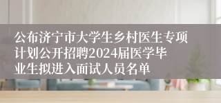 公布济宁市大学生乡村医生专项计划公开招聘2024届医学毕业生拟进入面试人员名单