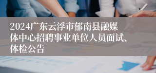 2024广东云浮市郁南县融媒体中心招聘事业单位人员面试、体检公告