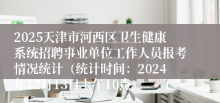 2025天津市河西区卫生健康系统招聘事业单位工作人员报考情况统计（统计时间：2024年12月13日上午10点）