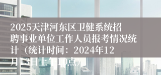 2025天津河东区卫健系统招聘事业单位工作人员报考情况统计（统计时间：2024年12月13日上午10点）