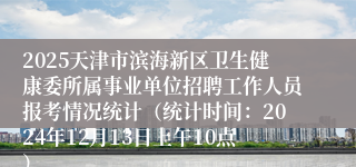 2025天津市滨海新区卫生健康委所属事业单位招聘工作人员报考情况统计（统计时间：2024年12月13日上午10点）