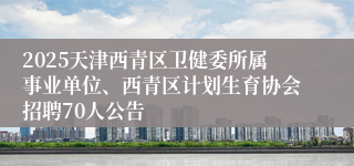 2025天津西青区卫健委所属事业单位、西青区计划生育协会招聘70人公告
