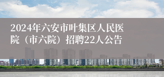 2024年六安市叶集区人民医院（市六院）招聘22人公告