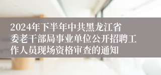 2024年下半年中共黑龙江省委老干部局事业单位公开招聘工作人员现场资格审查的通知