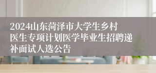 2024山东菏泽市大学生乡村医生专项计划医学毕业生招聘递补面试人选公告