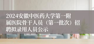 2024安徽中医药大学第一附属医院骨干人员（第一批次）招聘拟录用人员公示