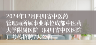 2024年12月四川省中医药管理局所属事业单位成都中医药大学附属医院（四川省中医医院）考核招聘7人公告
