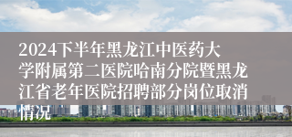 2024下半年黑龙江中医药大学附属第二医院哈南分院暨黑龙江省老年医院招聘部分岗位取消情况