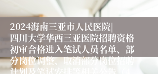 2024海南三亚市人民医院|四川大学华西三亚医院招聘资格初审合格进入笔试人员名单、部分岗位调整、取消部分岗位招聘计划及笔试安排等相关公告（4号）