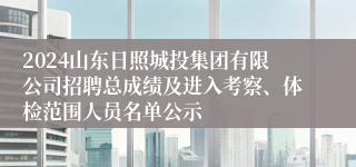 2024山东日照城投集团有限公司招聘总成绩及进入考察、体检范围人员名单公示