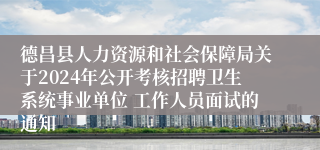 德昌县人力资源和社会保障局关于2024年公开考核招聘卫生系统事业单位 工作人员面试的通知