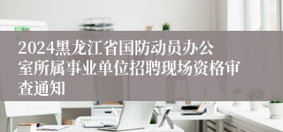 2024黑龙江省国防动员办公室所属事业单位招聘现场资格审查通知