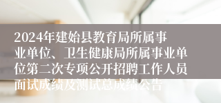 2024年建始县教育局所属事业单位、卫生健康局所属事业单位第二次专项公开招聘工作人员面试成绩及测试总成绩公告