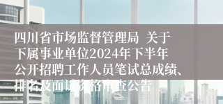 四川省市场监督管理局  关于下属事业单位2024年下半年公开招聘工作人员笔试总成绩、排名及面试资格审查公告