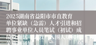2025湖南省益阳市市直教育单位紧缺（急需）人才引进和招聘事业单位人员笔试（初试）成绩及面试（试教）入围人员和相关事项通知