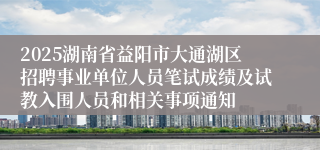 2025湖南省益阳市大通湖区招聘事业单位人员笔试成绩及试教入围人员和相关事项通知