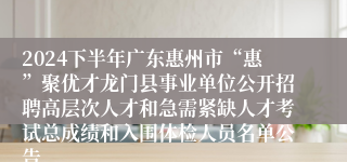 2024下半年广东惠州市“惠”聚优才龙门县事业单位公开招聘高层次人才和急需紧缺人才考试总成绩和入围体检人员名单公告