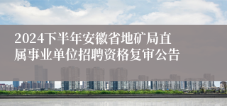 2024下半年安徽省地矿局直属事业单位招聘资格复审公告