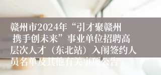 赣州市2024年“引才聚赣州 携手创未来”事业单位招聘高层次人才（东北站）入闱签约人员名单及其他有关事项公告