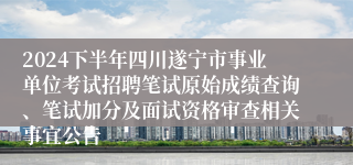 2024下半年四川遂宁市事业单位考试招聘笔试原始成绩查询、笔试加分及面试资格审查相关事宜公告
