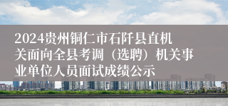 2024贵州铜仁市石阡县直机关面向全县考调（选聘）机关事业单位人员面试成绩公示