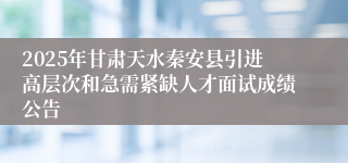 2025年甘肃天水秦安县引进高层次和急需紧缺人才面试成绩公告