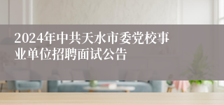 2024年中共天水市委党校事业单位招聘面试公告