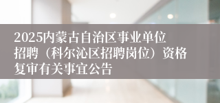 2025内蒙古自治区事业单位招聘（科尔沁区招聘岗位）资格复审有关事宜公告