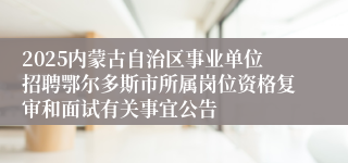 2025内蒙古自治区事业单位招聘鄂尔多斯市所属岗位资格复审和面试有关事宜公告
